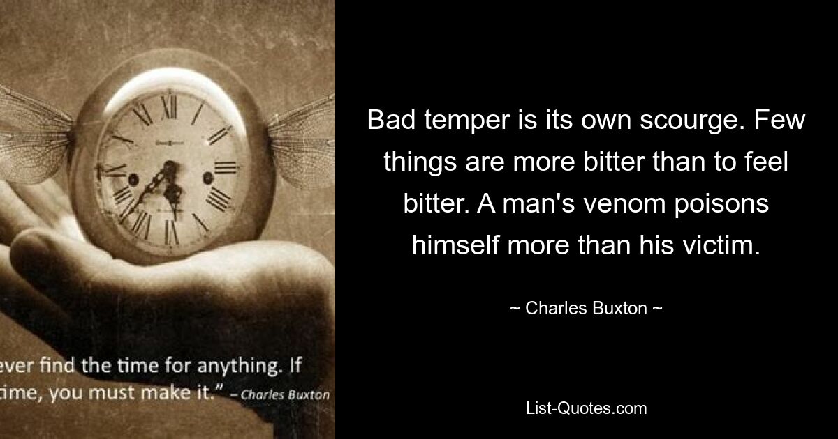 Bad temper is its own scourge. Few things are more bitter than to feel bitter. A man's venom poisons himself more than his victim. — © Charles Buxton