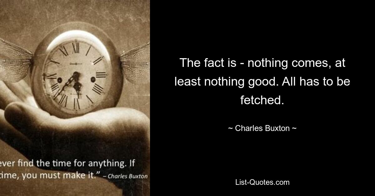 The fact is - nothing comes, at least nothing good. All has to be fetched. — © Charles Buxton