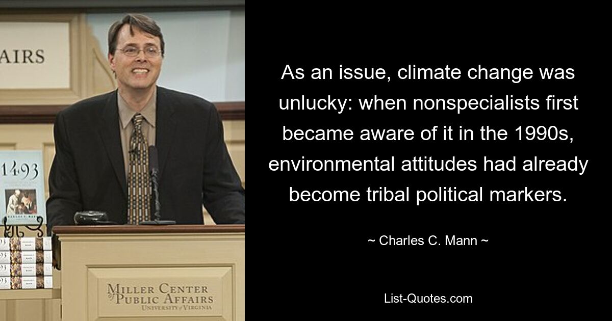 As an issue, climate change was unlucky: when nonspecialists first became aware of it in the 1990s, environmental attitudes had already become tribal political markers. — © Charles C. Mann