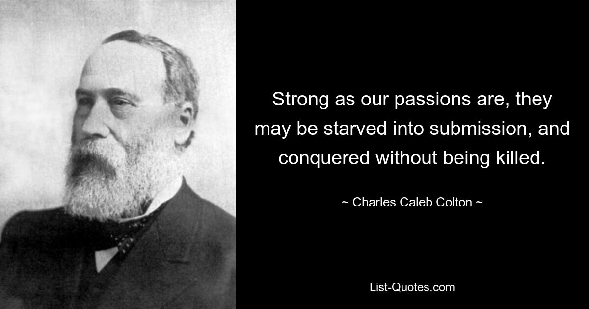 Strong as our passions are, they may be starved into submission, and conquered without being killed. — © Charles Caleb Colton