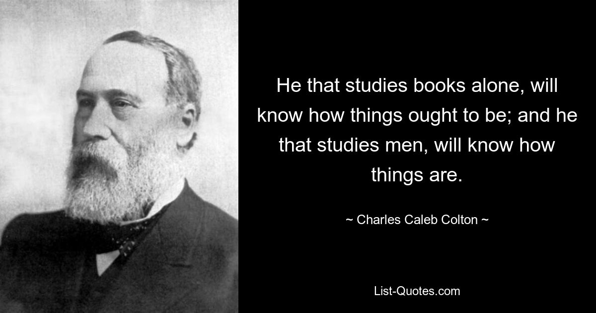 He that studies books alone, will know how things ought to be; and he that studies men, will know how things are. — © Charles Caleb Colton