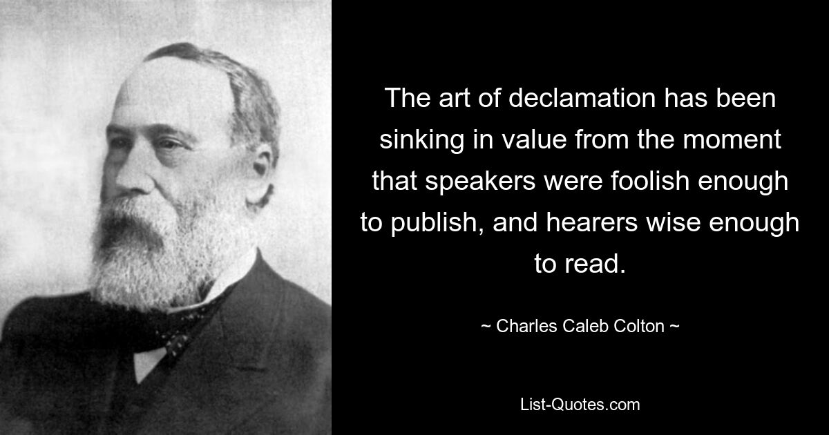 The art of declamation has been sinking in value from the moment that speakers were foolish enough to publish, and hearers wise enough to read. — © Charles Caleb Colton