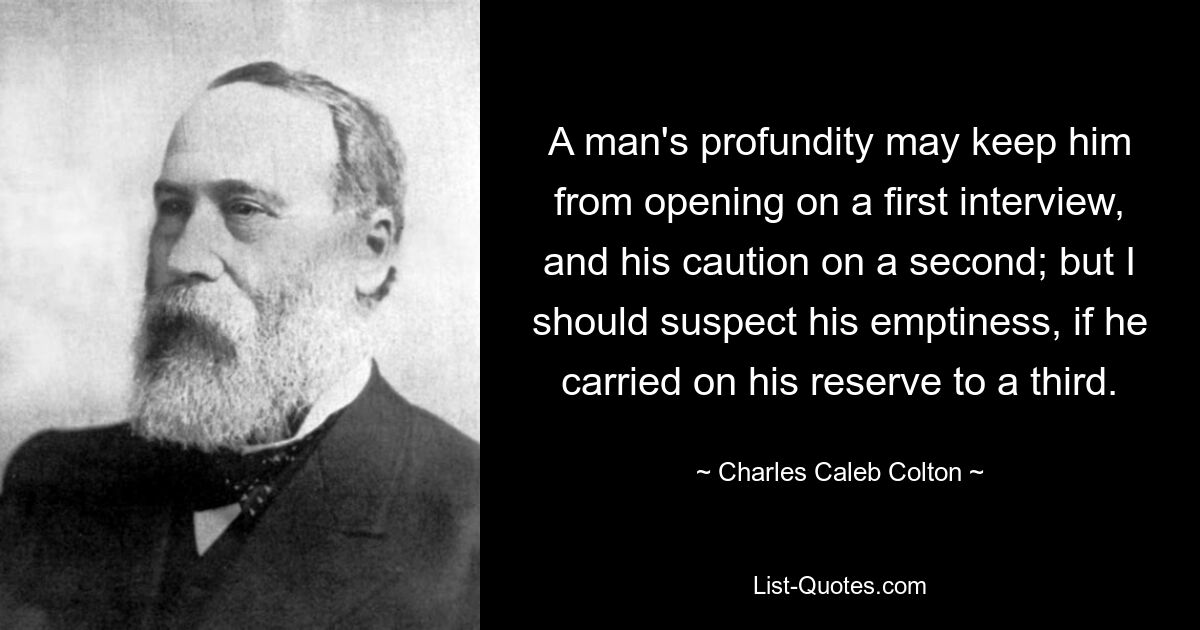 A man's profundity may keep him from opening on a first interview, and his caution on a second; but I should suspect his emptiness, if he carried on his reserve to a third. — © Charles Caleb Colton