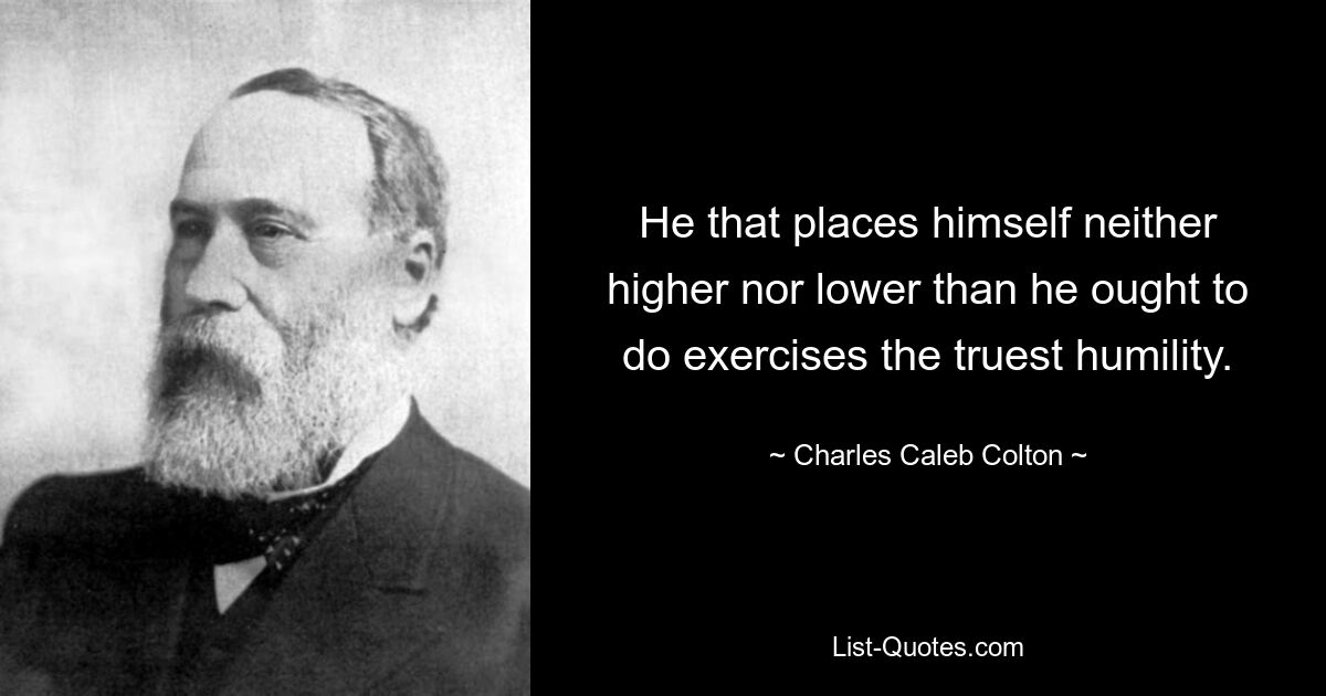 He that places himself neither higher nor lower than he ought to do exercises the truest humility. — © Charles Caleb Colton