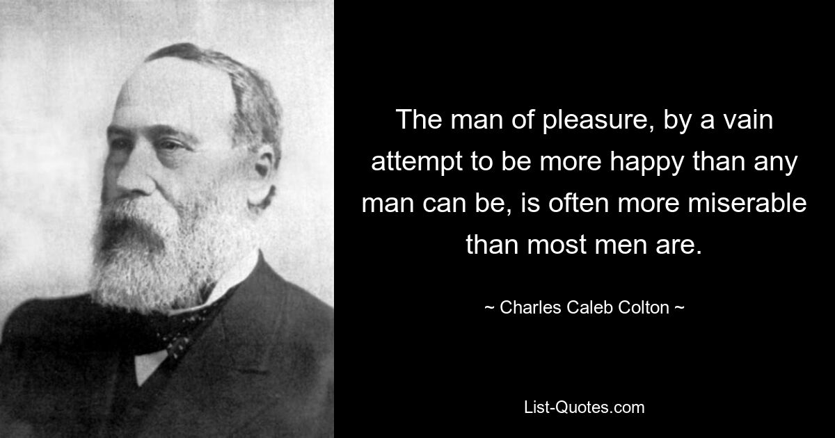 The man of pleasure, by a vain attempt to be more happy than any man can be, is often more miserable than most men are. — © Charles Caleb Colton