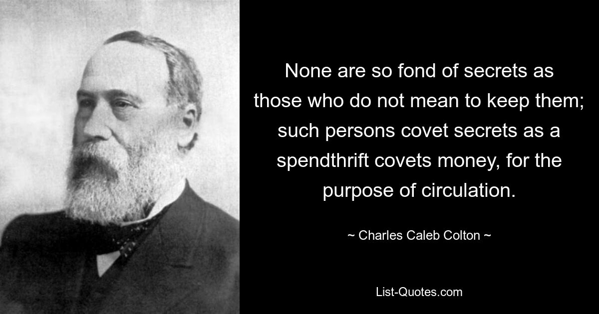 None are so fond of secrets as those who do not mean to keep them; such persons covet secrets as a spendthrift covets money, for the purpose of circulation. — © Charles Caleb Colton