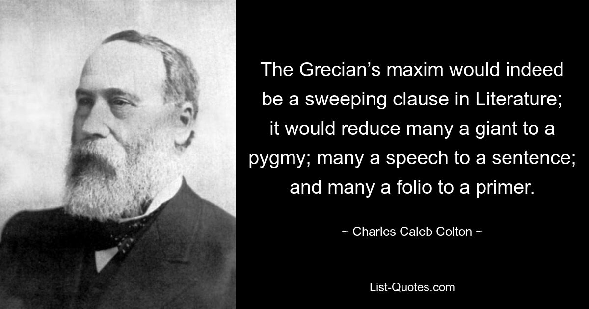 The Grecian’s maxim would indeed be a sweeping clause in Literature; it would reduce many a giant to a pygmy; many a speech to a sentence; and many a folio to a primer. — © Charles Caleb Colton