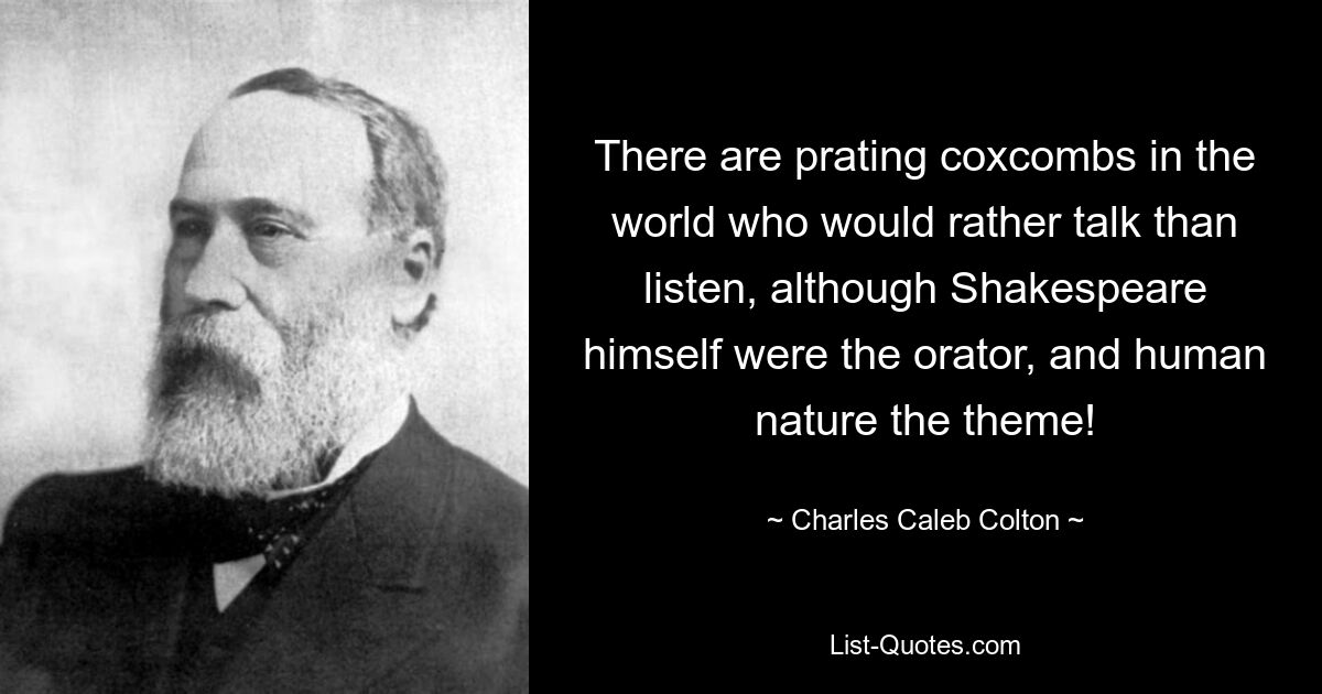 There are prating coxcombs in the world who would rather talk than listen, although Shakespeare himself were the orator, and human nature the theme! — © Charles Caleb Colton