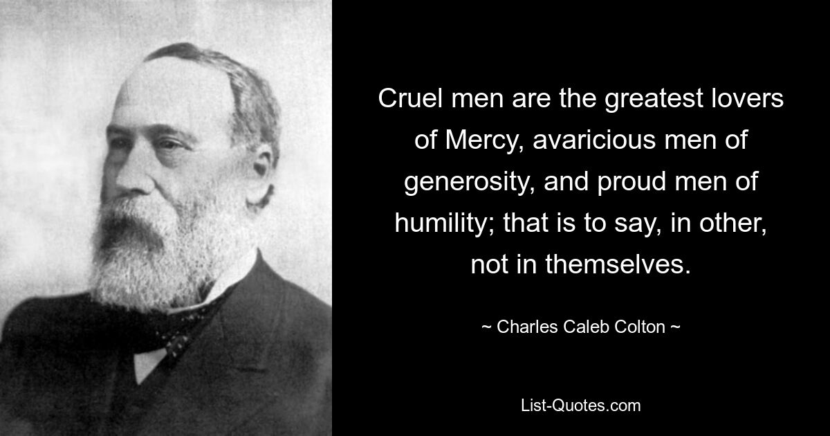 Cruel men are the greatest lovers of Mercy, avaricious men of generosity, and proud men of humility; that is to say, in other, not in themselves. — © Charles Caleb Colton