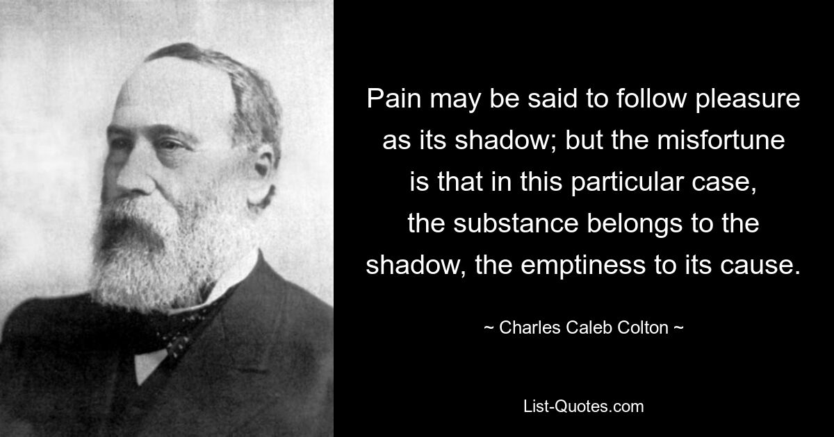 Pain may be said to follow pleasure as its shadow; but the misfortune is that in this particular case, the substance belongs to the shadow, the emptiness to its cause. — © Charles Caleb Colton