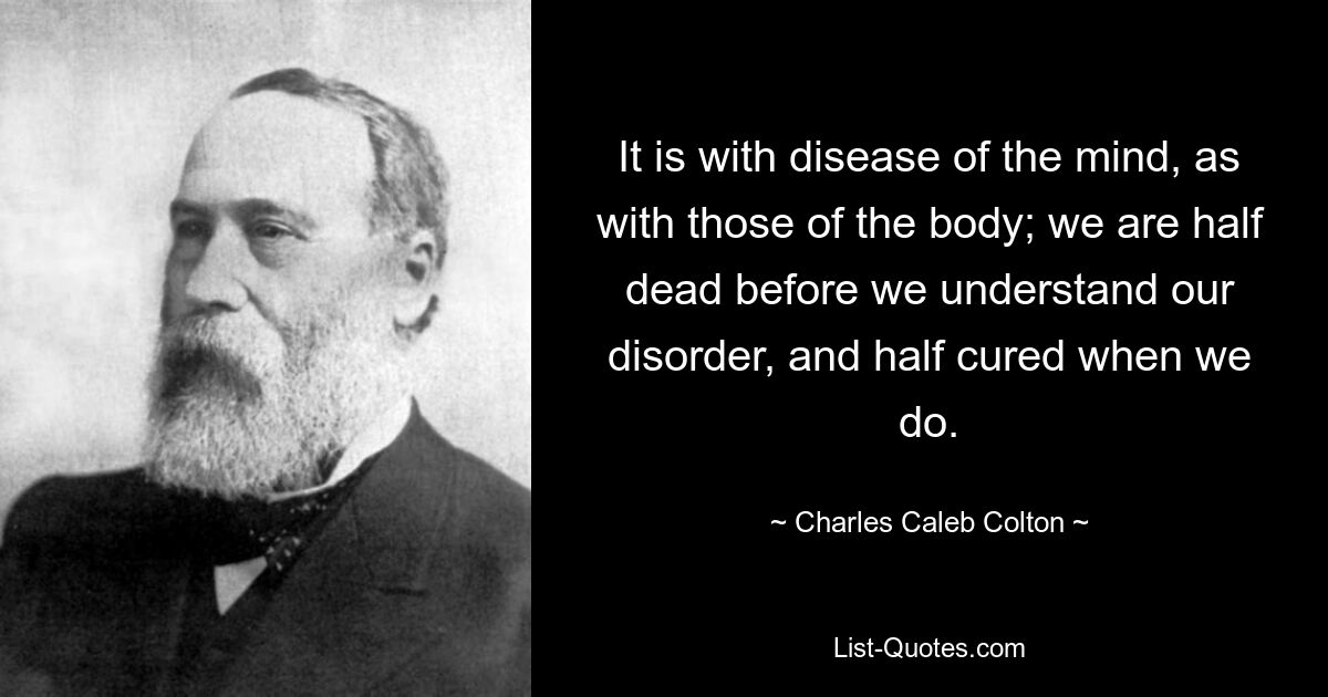 It is with disease of the mind, as with those of the body; we are half dead before we understand our disorder, and half cured when we do. — © Charles Caleb Colton