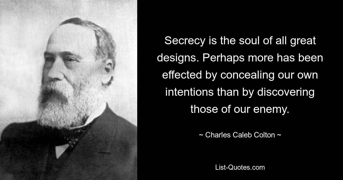 Secrecy is the soul of all great designs. Perhaps more has been effected by concealing our own intentions than by discovering those of our enemy. — © Charles Caleb Colton