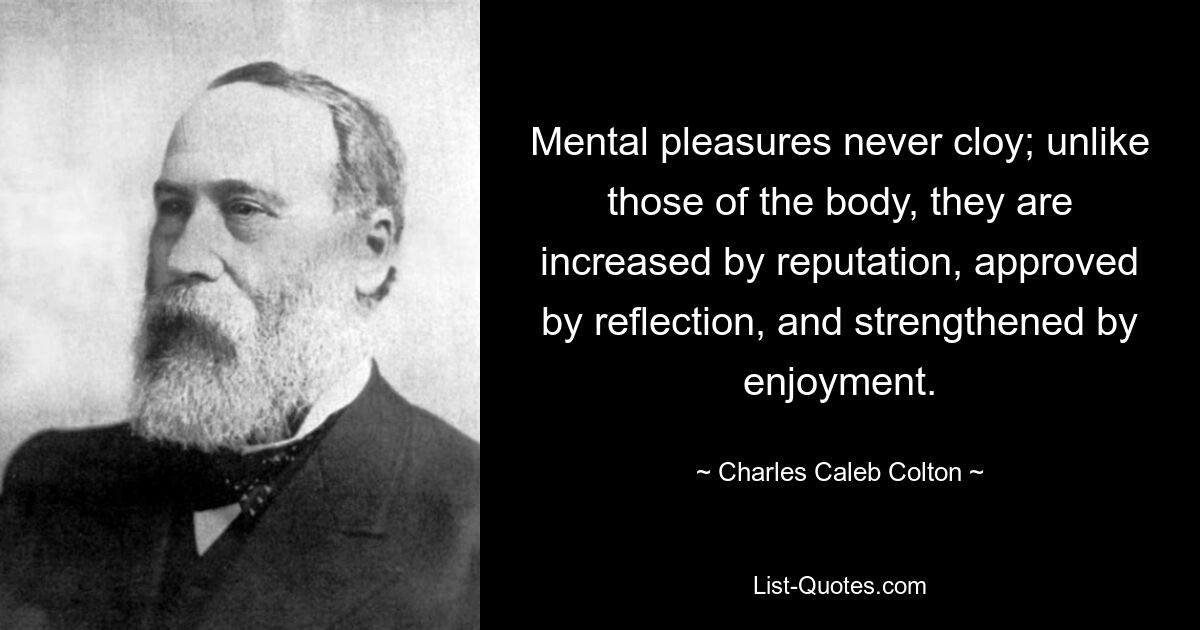 Mental pleasures never cloy; unlike those of the body, they are increased by reputation, approved by reflection, and strengthened by enjoyment. — © Charles Caleb Colton