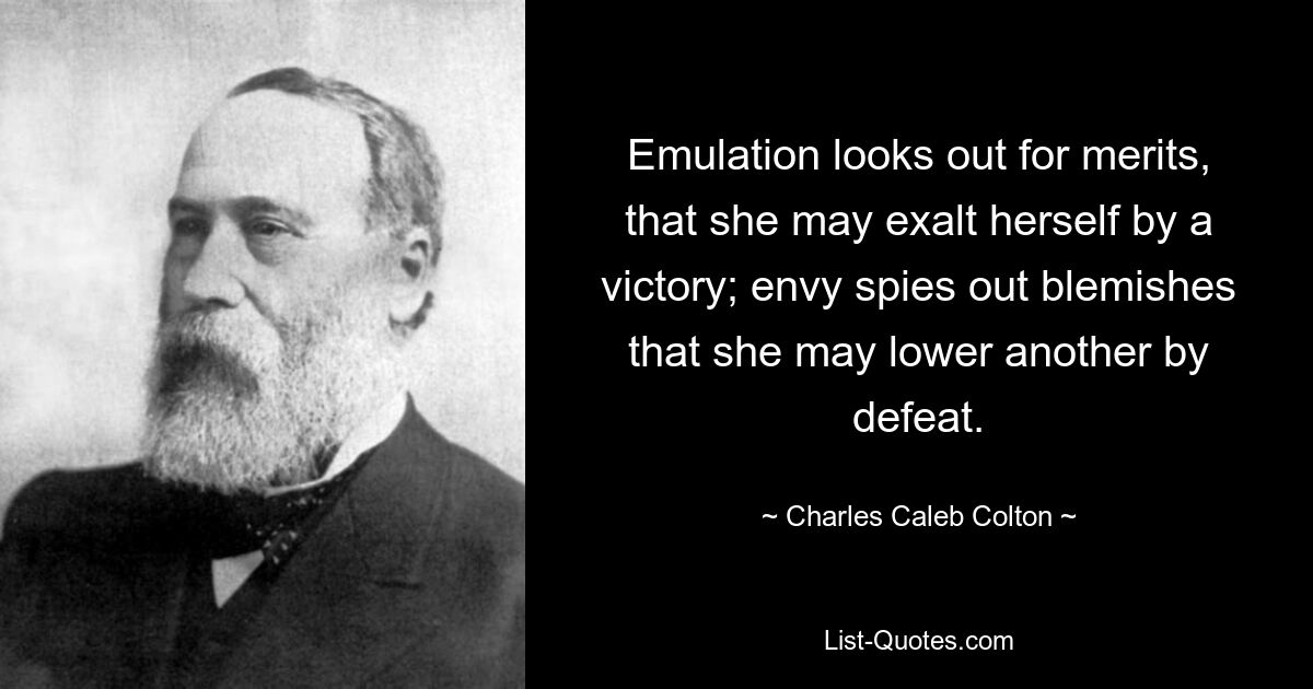 Emulation looks out for merits, that she may exalt herself by a victory; envy spies out blemishes that she may lower another by defeat. — © Charles Caleb Colton