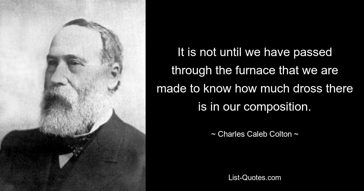 It is not until we have passed through the furnace that we are made to know how much dross there is in our composition. — © Charles Caleb Colton