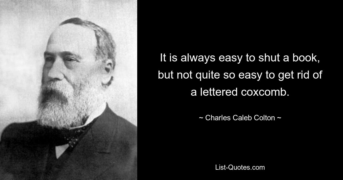 It is always easy to shut a book, but not quite so easy to get rid of a lettered coxcomb. — © Charles Caleb Colton