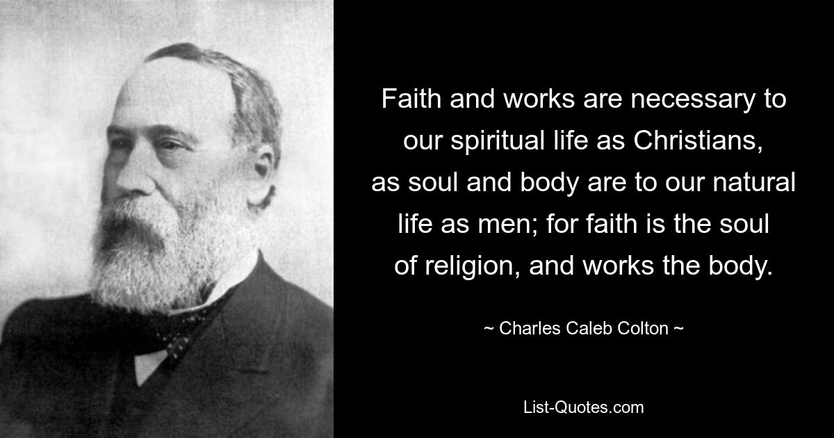 Faith and works are necessary to our spiritual life as Christians, as soul and body are to our natural life as men; for faith is the soul of religion, and works the body. — © Charles Caleb Colton