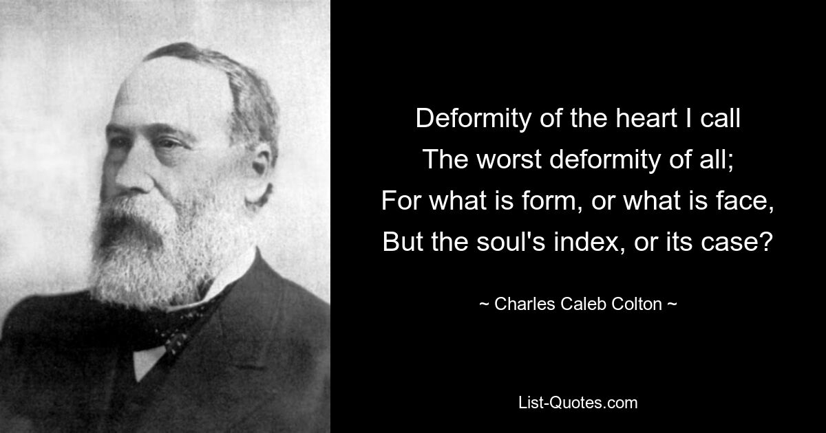 Deformity of the heart I call
The worst deformity of all;
For what is form, or what is face,
But the soul's index, or its case? — © Charles Caleb Colton