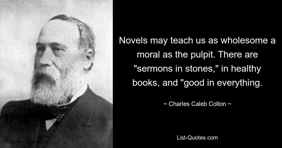 Novels may teach us as wholesome a moral as the pulpit. There are "sermons in stones," in healthy books, and "good in everything. — © Charles Caleb Colton