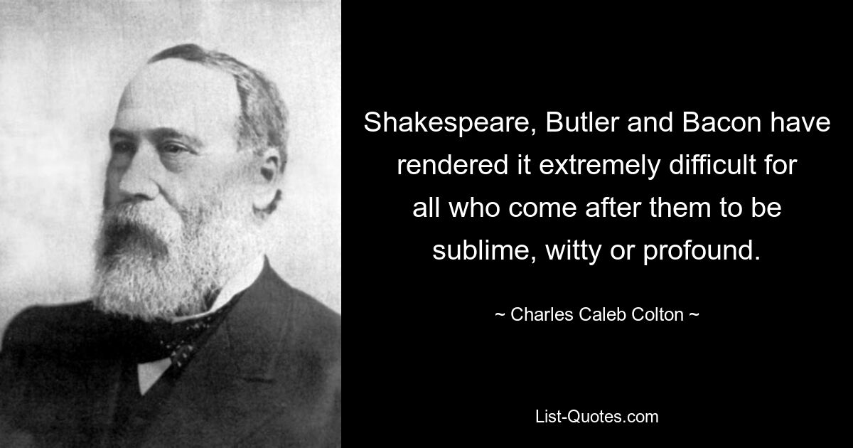 Shakespeare, Butler and Bacon have rendered it extremely difficult for all who come after them to be sublime, witty or profound. — © Charles Caleb Colton