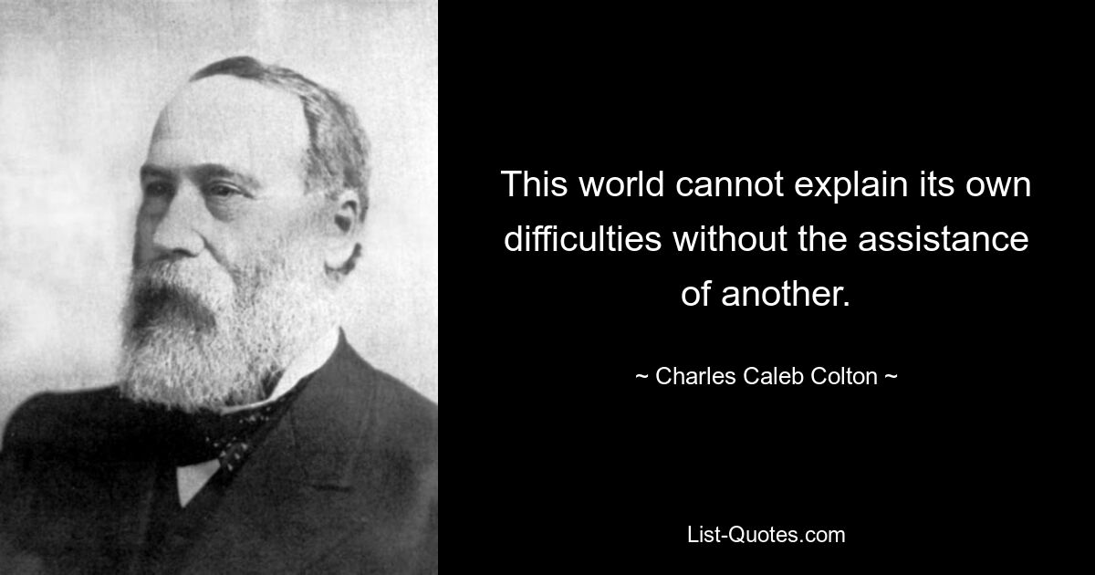 This world cannot explain its own difficulties without the assistance of another. — © Charles Caleb Colton