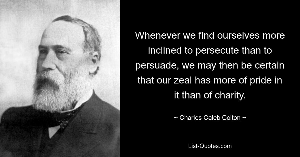 Whenever we find ourselves more inclined to persecute than to persuade, we may then be certain that our zeal has more of pride in it than of charity. — © Charles Caleb Colton