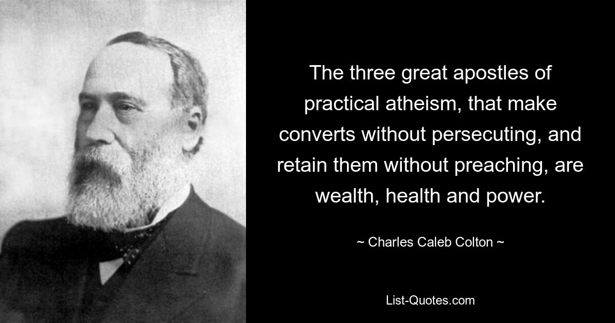 The three great apostles of practical atheism, that make converts without persecuting, and retain them without preaching, are wealth, health and power. — © Charles Caleb Colton