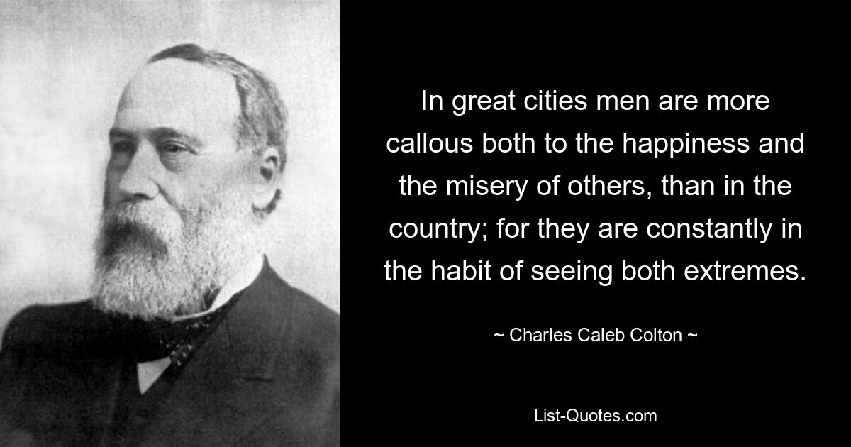 In great cities men are more callous both to the happiness and the misery of others, than in the country; for they are constantly in the habit of seeing both extremes. — © Charles Caleb Colton