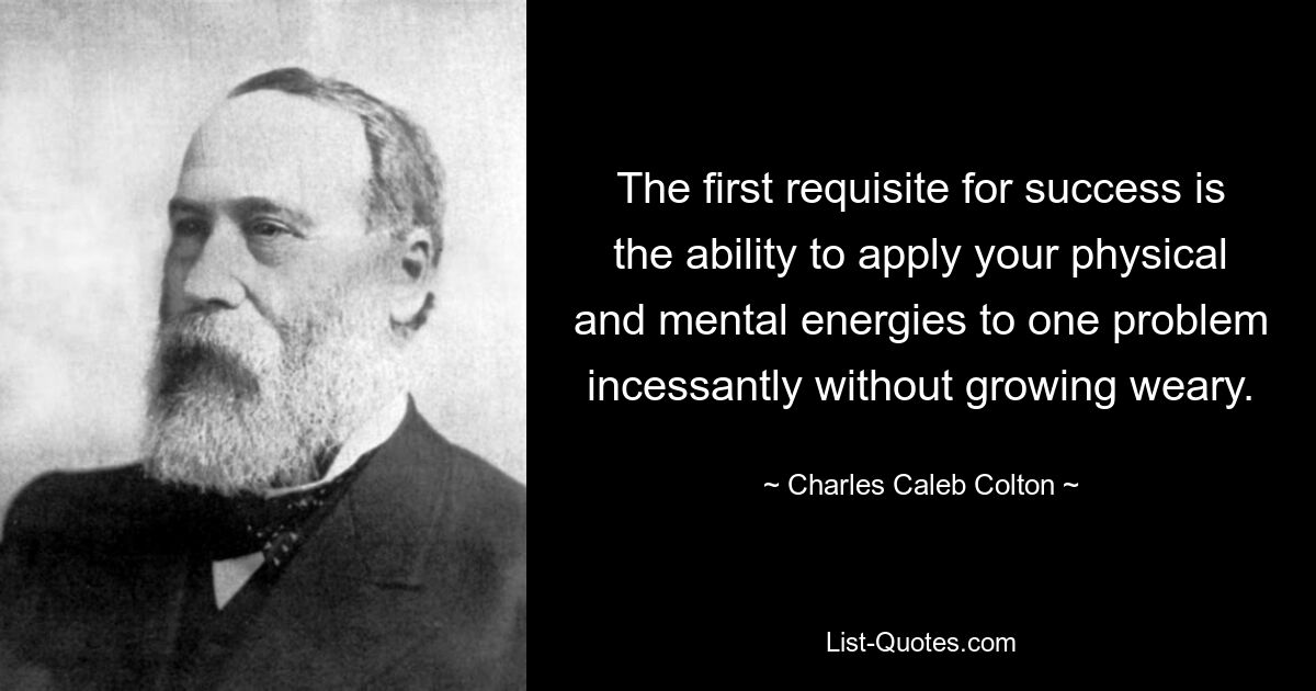 The first requisite for success is the ability to apply your physical and mental energies to one problem incessantly without growing weary. — © Charles Caleb Colton