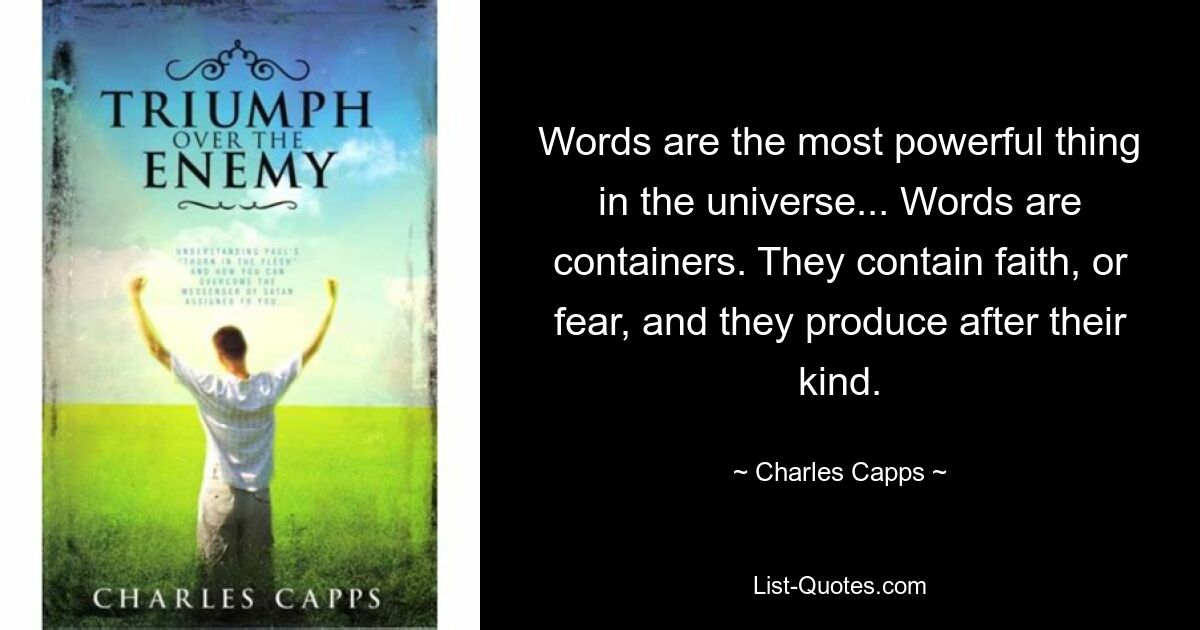 Words are the most powerful thing in the universe... Words are containers. They contain faith, or fear, and they produce after their kind. — © Charles Capps