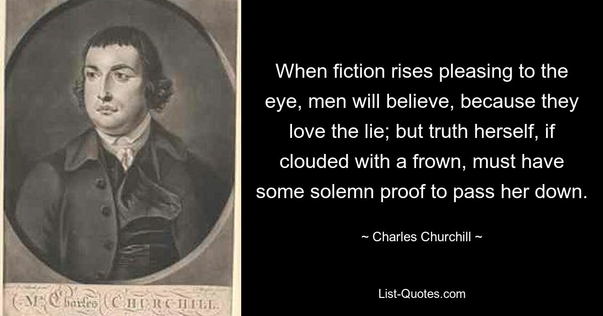 When fiction rises pleasing to the eye, men will believe, because they love the lie; but truth herself, if clouded with a frown, must have some solemn proof to pass her down. — © Charles Churchill