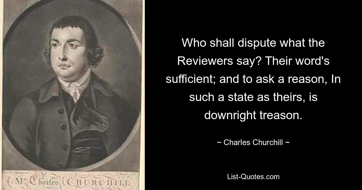 Who shall dispute what the Reviewers say? Their word's sufficient; and to ask a reason, In such a state as theirs, is downright treason. — © Charles Churchill