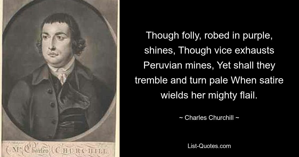 Though folly, robed in purple, shines, Though vice exhausts Peruvian mines, Yet shall they tremble and turn pale When satire wields her mighty flail. — © Charles Churchill