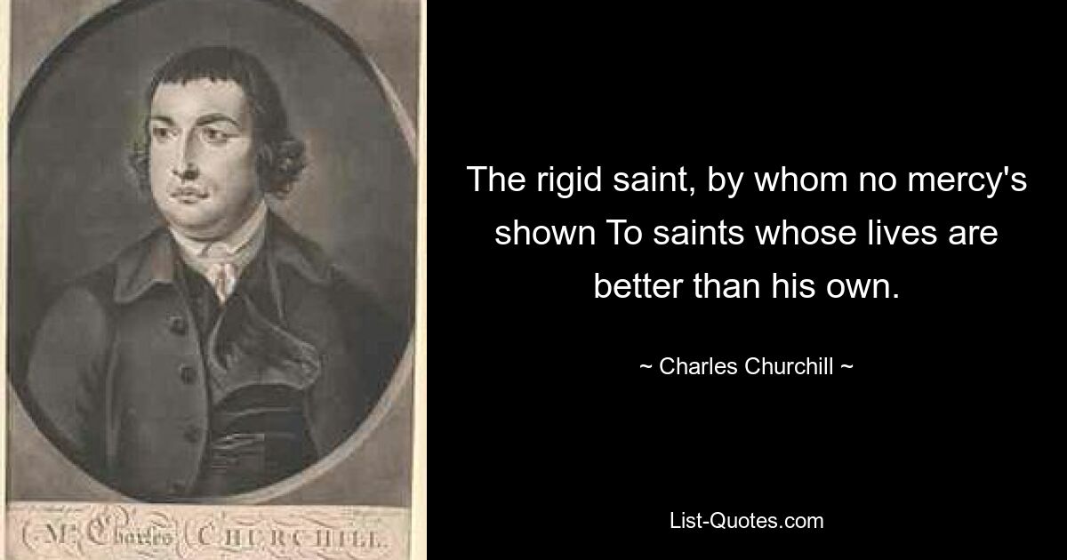 The rigid saint, by whom no mercy's shown To saints whose lives are better than his own. — © Charles Churchill