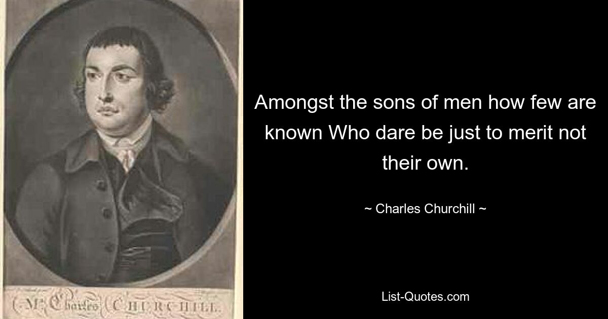 Amongst the sons of men how few are known Who dare be just to merit not their own. — © Charles Churchill