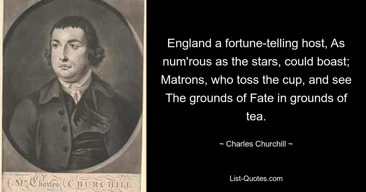 England a fortune-telling host, As num'rous as the stars, could boast; Matrons, who toss the cup, and see The grounds of Fate in grounds of tea. — © Charles Churchill