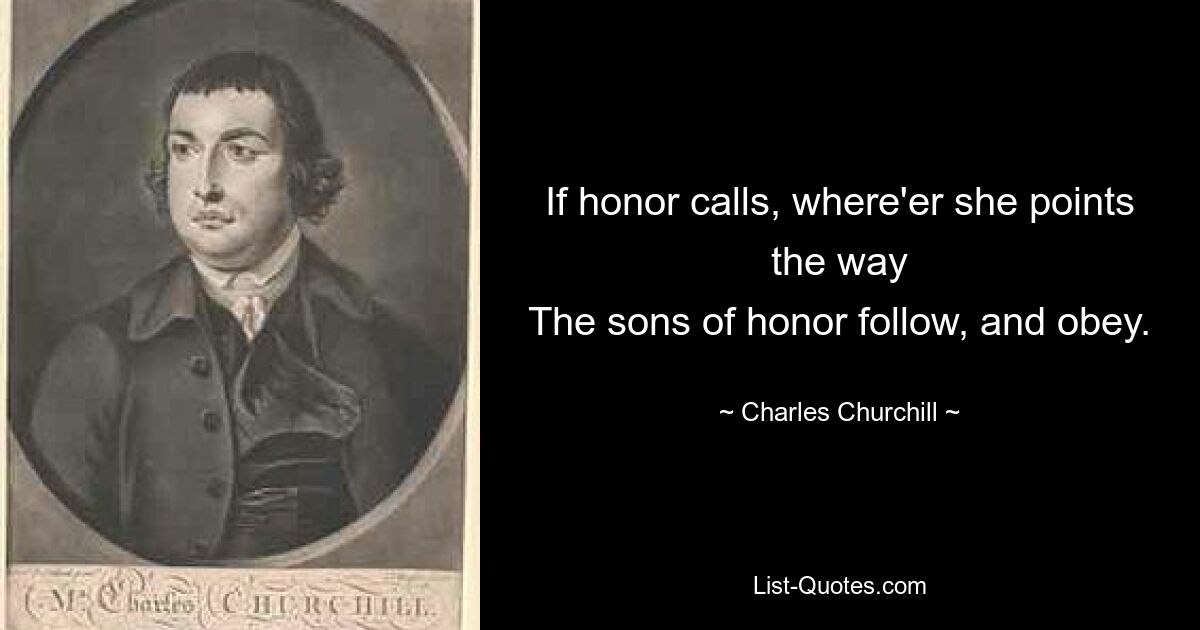 If honor calls, where'er she points the way
The sons of honor follow, and obey. — © Charles Churchill