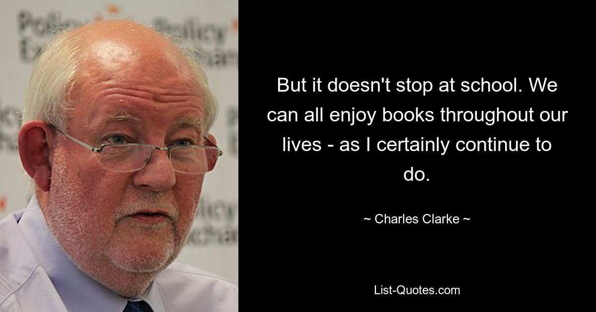 But it doesn't stop at school. We can all enjoy books throughout our lives - as I certainly continue to do. — © Charles Clarke