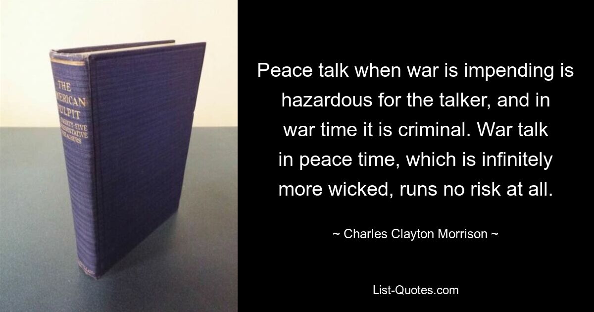 Peace talk when war is impending is hazardous for the talker, and in war time it is criminal. War talk in peace time, which is infinitely more wicked, runs no risk at all. — © Charles Clayton Morrison