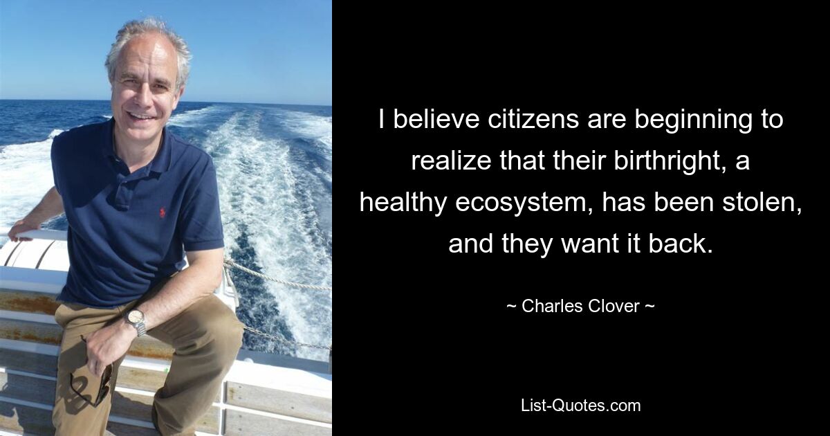 I believe citizens are beginning to realize that their birthright, a healthy ecosystem, has been stolen, and they want it back. — © Charles Clover