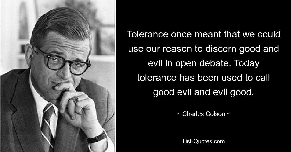 Tolerance once meant that we could use our reason to discern good and evil in open debate. Today tolerance has been used to call good evil and evil good. — © Charles Colson