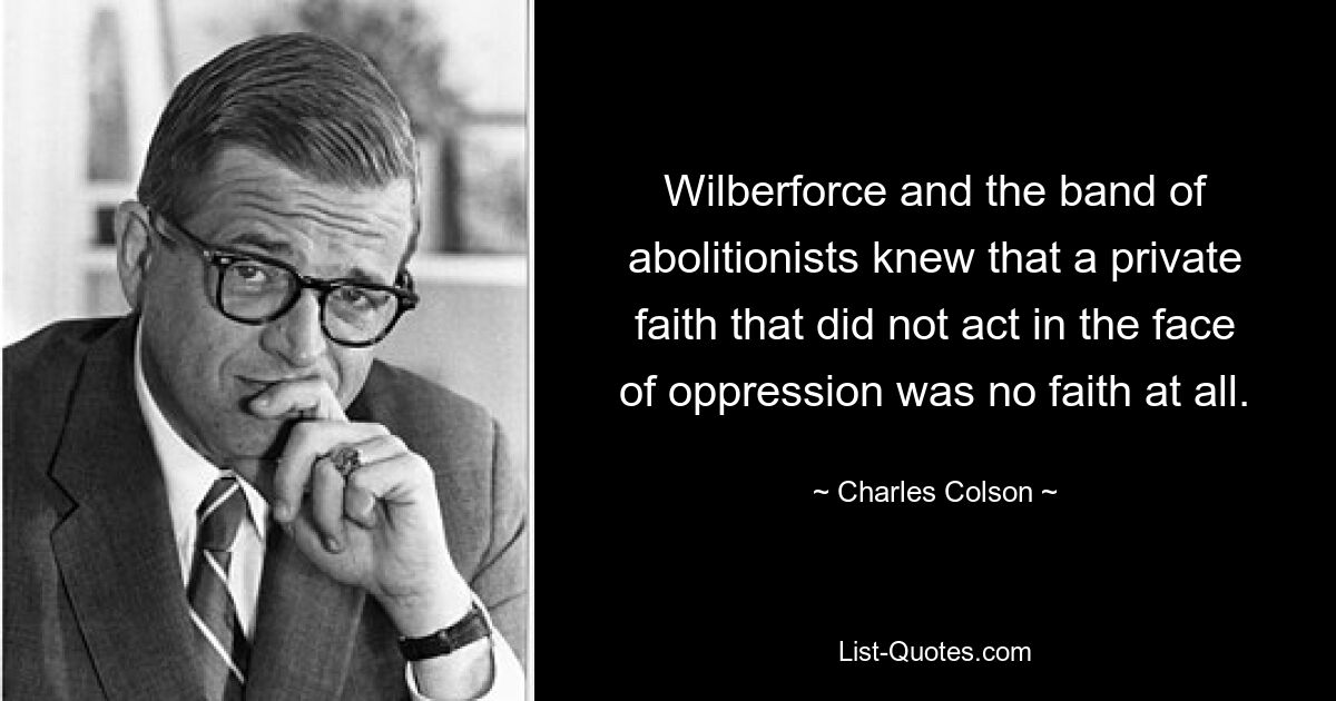 Wilberforce and the band of abolitionists knew that a private faith that did not act in the face of oppression was no faith at all. — © Charles Colson