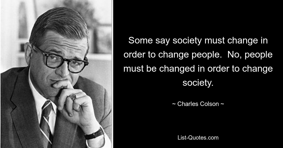 Some say society must change in order to change people.  No, people must be changed in order to change society. — © Charles Colson