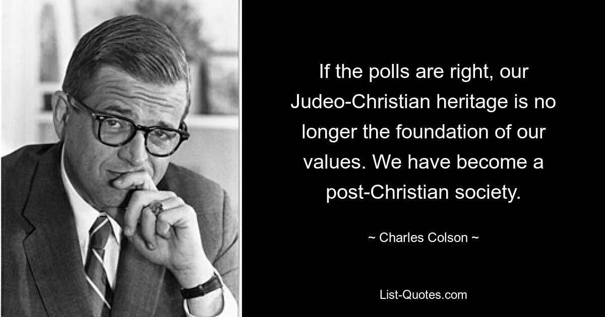 If the polls are right, our Judeo-Christian heritage is no longer the foundation of our values. We have become a post-Christian society. — © Charles Colson