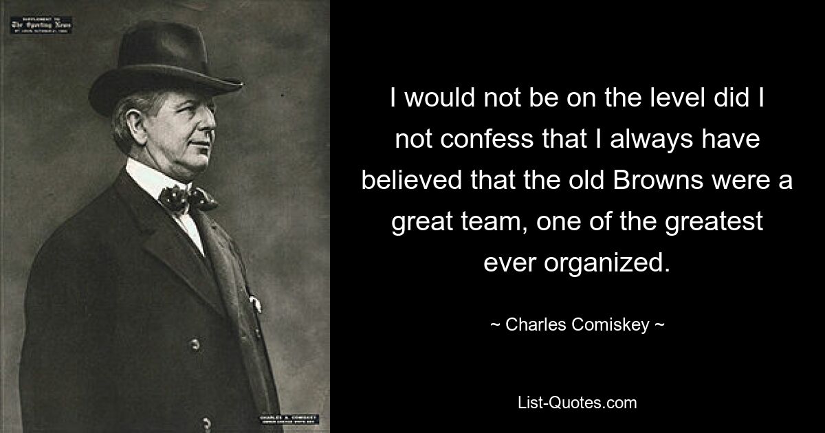 I would not be on the level did I not confess that I always have believed that the old Browns were a great team, one of the greatest ever organized. — © Charles Comiskey