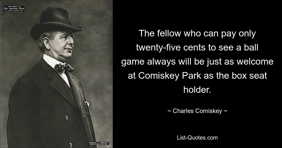 The fellow who can pay only twenty-five cents to see a ball game always will be just as welcome at Comiskey Park as the box seat holder. — © Charles Comiskey