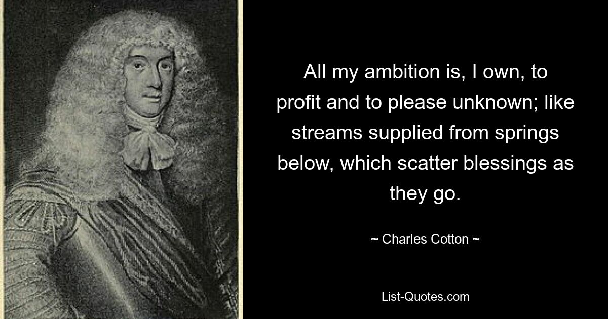 All my ambition is, I own, to profit and to please unknown; like streams supplied from springs below, which scatter blessings as they go. — © Charles Cotton