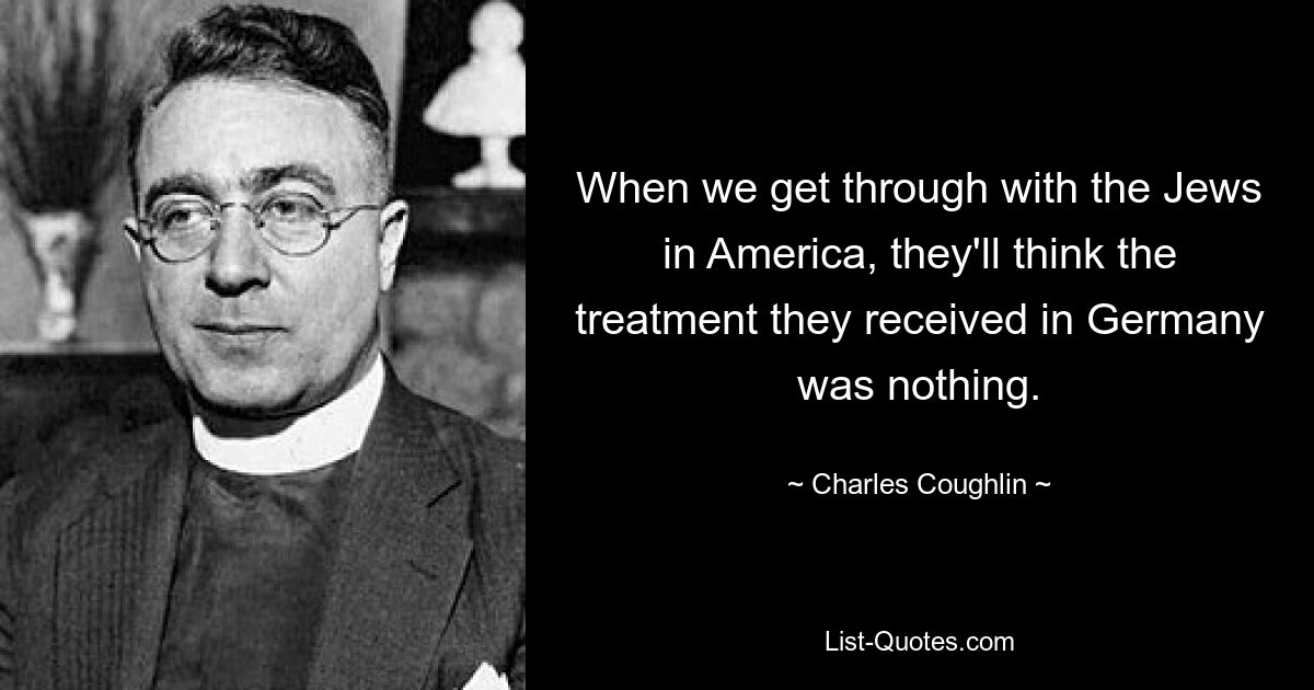 When we get through with the Jews in America, they'll think the treatment they received in Germany was nothing. — © Charles Coughlin