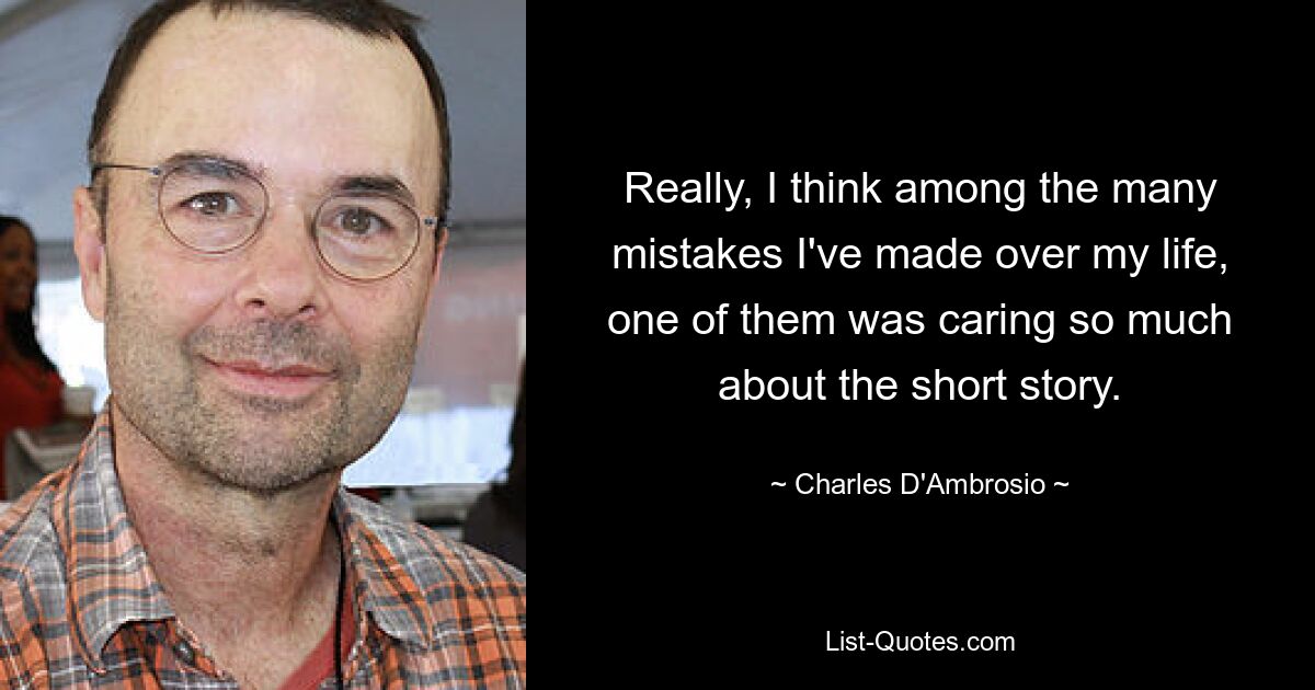 Really, I think among the many mistakes I've made over my life, one of them was caring so much about the short story. — © Charles D'Ambrosio