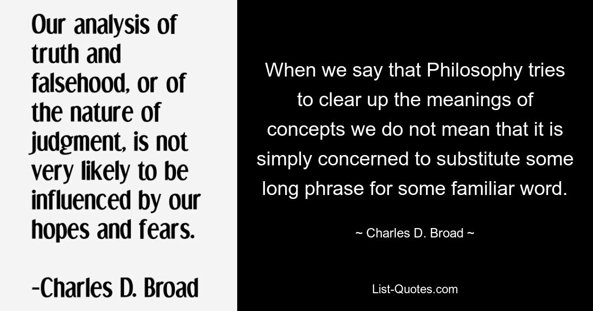 When we say that Philosophy tries to clear up the meanings of concepts we do not mean that it is simply concerned to substitute some long phrase for some familiar word. — © Charles D. Broad